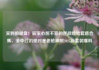 笑到拍键盘！玩家心照不宣的逆战哈哈套路合集，全中过的绝对是老枪神附2025新套装爆料