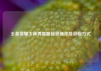 王者荣耀大神秀虞姬惊艳操作及获取方式