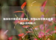 畅享和平精英高清体验，探索玩和平精英高清模拟器所需CPU