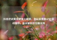 抖音逆战黄球梗爆火刷屏，老玩家青春记忆勾动情怀，新流量狂欢引爆全网