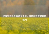 逆战官网永久角色大盘点，领略游戏世界独特魅力