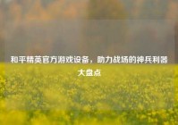 和平精英官方游戏设备，助力战场的神兵利器大盘点