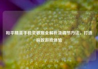 和平精英手机灵敏度全解析及调节方法，打造极致游戏体验