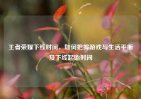 王者荣耀下线时间，如何把握游戏与生活平衡及下线起始时间