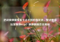逆战换弹撞鬼畜卡点卡到枪膛发烫，整活整出玩家集体PTSD？换弹瞬操作全揭秘