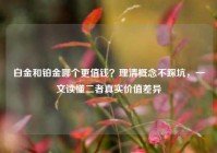 白金和铂金哪个更值钱？理清概念不踩坑，一文读懂二者真实价值差异