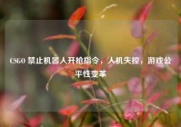 CSGO 禁止机器人开枪指令，人机失控，游戏公平性变革