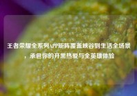 王者荣耀全系列APP矩阵覆盖峡谷到生活全场景，承包你的开黑热爱与全英雄体验