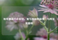 和平精英约会后续，爱与冒险的延续，与网友见面啦