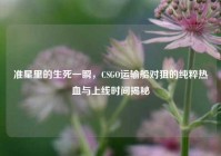 准星里的生死一瞬，CSGO运输船对狙的纯粹热血与上线时间揭秘