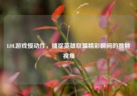 LOL游戏慢动作，捕捉英雄联盟精彩瞬间的独特视角