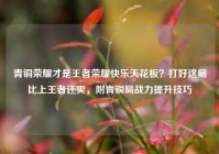 青铜荣耀才是王者荣耀快乐天花板？打好这局比上王者还爽，附青铜局战力提升技巧