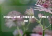 绽放在LOL解说舞台的璀璨之星——LPL女解说余霜