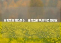 王者荣耀冒险关卡，探寻别样乐趣与位置所在