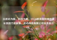 以匠心为核、科技为翼，STEAM教育如何重构成长创造力坐标系，匠心科技有限公司业务是什么
