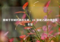 奏响于双城的激昂乐章，LOL 双城之战动漫音乐全览