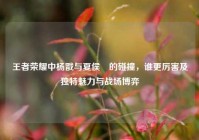 王者荣耀中杨戬与夏侯惇的碰撞，谁更厉害及独特魅力与战场博弈