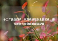 十二年热血回响，从游戏战歌到全民记忆，逆战演唱会重燃血脉滚烫旋律