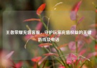 王者荣耀充值客服，守护玩家充值权益的关键防线及电话