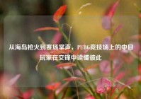 从海岛枪火到赛场掌声，PUBG竞技场上的中日玩家在交锋中读懂彼此