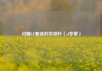 闪耀CF赛场的李绮轩（cf李擎）