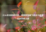 PUBG机场固刷攻略，掌握固定刷飞机点与稳定资源获取之道