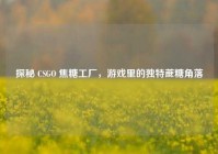 探秘 CSGO 焦糖工厂，游戏里的独特蔗糖角落