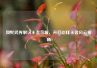颜妮跨界解说王者荣耀，开启别样王者风云视角