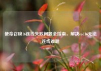 使命召唤16连线失败问题全指南，解决cod16无法连线难题