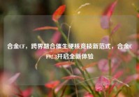 合金CF，跨界融合催生硬核竞技新范式，合金CF92.3开启全新体验