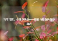 和平精英，卡哇伊动态——萌趣与热血的奇妙融合