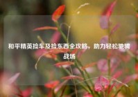 和平精英捡车及捡东西全攻略，助力轻松驰骋战场
