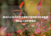 解决PUBG室内亮度及画面过暗问题与天津格林国际幼儿园学费情况