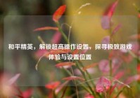 和平精英，解锁超高操作设置，探寻极致游戏体验与设置位置