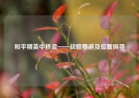 和平精英中桥梁——战略要道及位置探寻