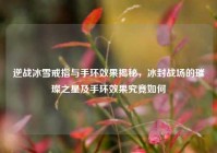 逆战冰雪戒指与手环效果揭秘，冰封战场的璀璨之星及手环效果究竟如何