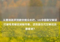 从赛场新声到戳中观众心巴，LOL中国新女解说打破电竞解说刻板印象，这些新生代女解说员都是谁？