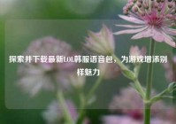 探索并下载最新LOL韩服语音包，为游戏增添别样魅力