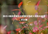 探讨CF端游直播粉丝数量及穿越火线粉丝最多的主播