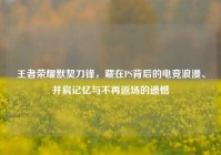 王者荣耀默契刀锋，藏在PS背后的电竞浪漫、并肩记忆与不再返场的遗憾