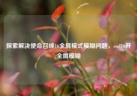探索解决使命召唤16全屏模式模糊问题，cod16开全屏模糊