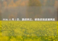 PUBG 12 月 5 日，激战风云，绝地战场波澜再起