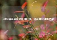 和平精英最强战队排行榜，电竞舞台璀璨之星