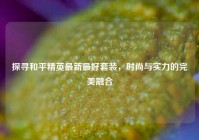 探寻和平精英最新最好套装，时尚与实力的完美融合