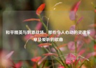 和平精英与刺激战场，那些令人心动的灵魂乐章及爱听的歌曲