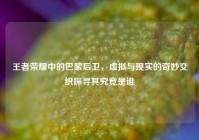 王者荣耀中的巴黎后卫，虚拟与现实的奇妙交织探寻其究竟是谁