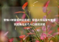 警惕CF财富值网站套路！穿越火线玩家专属避坑指南及官方入口查找攻略