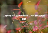 王者荣耀网页登录记录查询，探寻游戏背后的踪迹