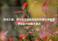 逆战之魂，探寻游戏插曲背后的热血与激情及逆战游戏插曲大盘点
