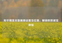 和平精英全新画质设置及位置，解锁极致视觉体验